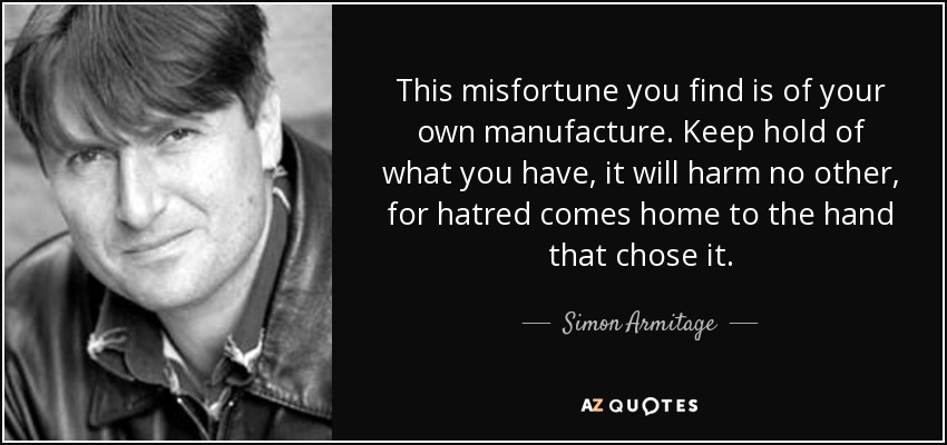 This misfortune you find is of your own manufacture. Keep hold of what you have, it will harm no other, for hatred comes home to the hand that chose it. - Simon Armitage