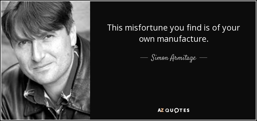This misfortune you find is of your own manufacture. - Simon Armitage