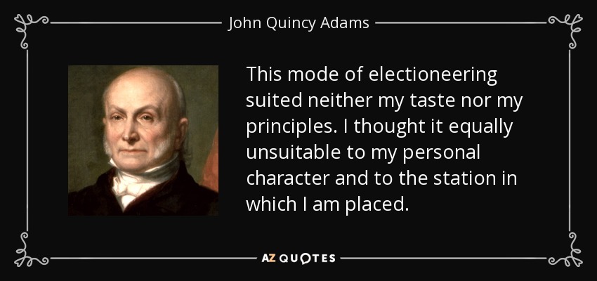 This mode of electioneering suited neither my taste nor my principles. I thought it equally unsuitable to my personal character and to the station in which I am placed. - John Quincy Adams