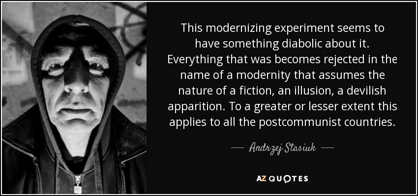 This modernizing experiment seems to have something diabolic about it. Everything that was becomes rejected in the name of a modernity that assumes the nature of a fiction, an illusion, a devilish apparition. To a greater or lesser extent this applies to all the postcommunist countries. - Andrzej Stasiuk