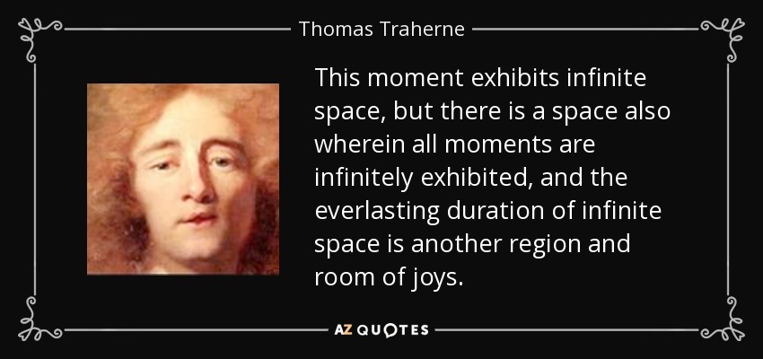 This moment exhibits infinite space, but there is a space also wherein all moments are infinitely exhibited, and the everlasting duration of infinite space is another region and room of joys. - Thomas Traherne