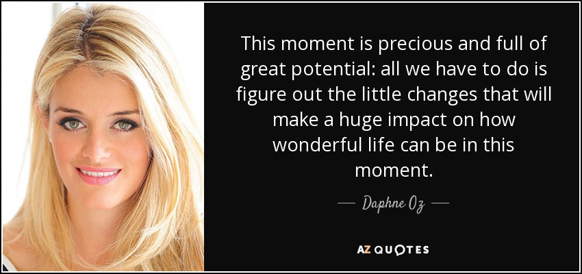 This moment is precious and full of great potential: all we have to do is figure out the little changes that will make a huge impact on how wonderful life can be in this moment. - Daphne Oz