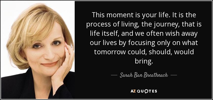 This moment is your life. It is the process of living, the journey, that is life itself, and we often wish away our lives by focusing only on what tomorrow could, should, would bring. - Sarah Ban Breathnach