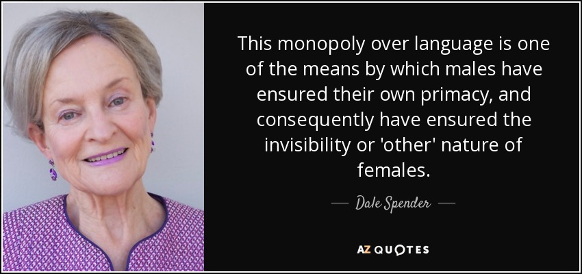This monopoly over language is one of the means by which males have ensured their own primacy, and consequently have ensured the invisibility or 'other' nature of females. - Dale Spender