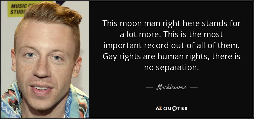 This moon man right here stands for a lot more. This is the most important record out of all of them. Gay rights are human rights, there is no separation. - Macklemore
