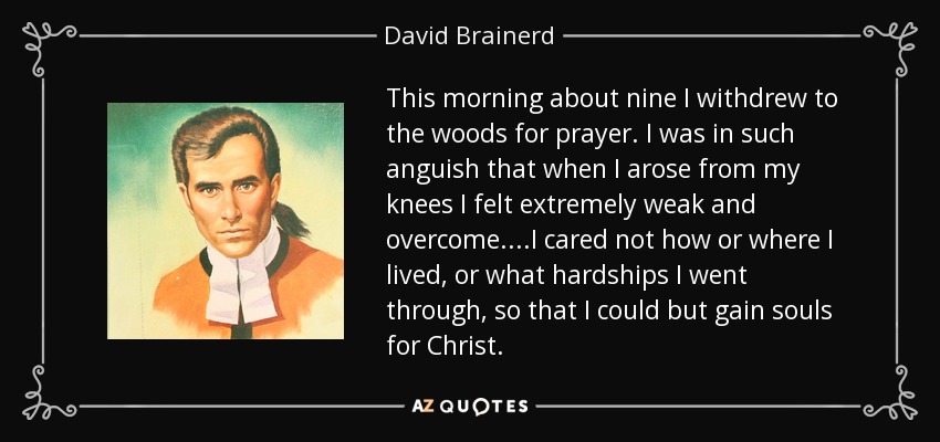 This morning about nine I withdrew to the woods for prayer. I was in such anguish that when I arose from my knees I felt extremely weak and overcome. ...I cared not how or where I lived, or what hardships I went through, so that I could but gain souls for Christ. - David Brainerd