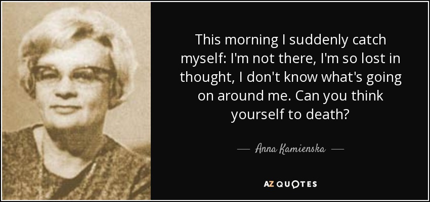This morning I suddenly catch myself: I'm not there, I'm so lost in thought, I don't know what's going on around me. Can you think yourself to death? - Anna Kamienska