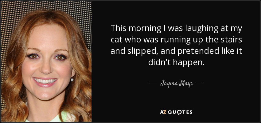 This morning I was laughing at my cat who was running up the stairs and slipped, and pretended like it didn't happen. - Jayma Mays