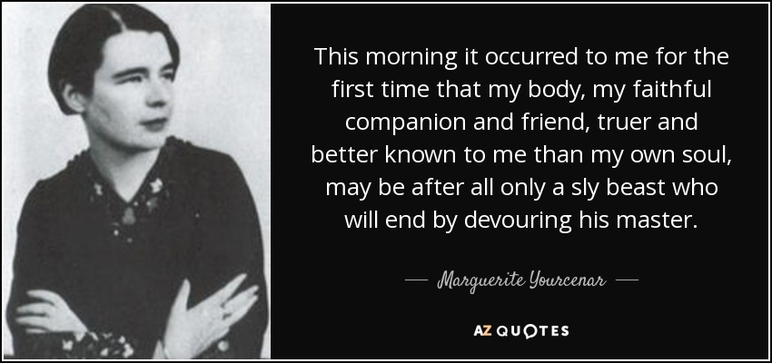 This morning it occurred to me for the first time that my body, my faithful companion and friend, truer and better known to me than my own soul, may be after all only a sly beast who will end by devouring his master. - Marguerite Yourcenar