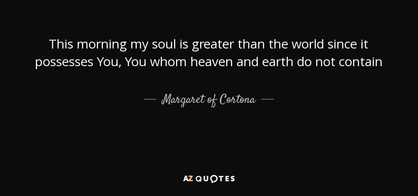 This morning my soul is greater than the world since it possesses You, You whom heaven and earth do not contain - Margaret of Cortona
