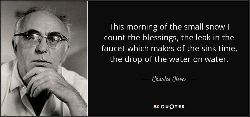 This morning of the small snow I count the blessings, the leak in the faucet which makes of the sink time, the drop of the water on water. - Charles Olson