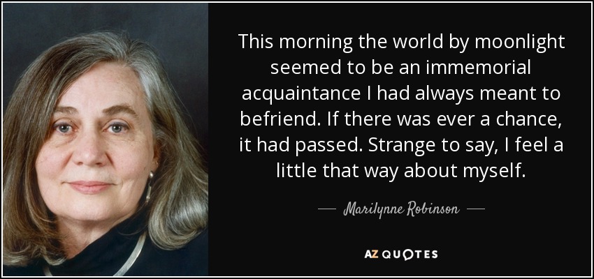 This morning the world by moonlight seemed to be an immemorial acquaintance I had always meant to befriend. If there was ever a chance, it had passed. Strange to say, I feel a little that way about myself. - Marilynne Robinson