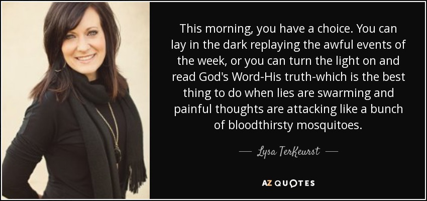 This morning, you have a choice. You can lay in the dark replaying the awful events of the week, or you can turn the light on and read God's Word-His truth-which is the best thing to do when lies are swarming and painful thoughts are attacking like a bunch of bloodthirsty mosquitoes. - Lysa TerKeurst