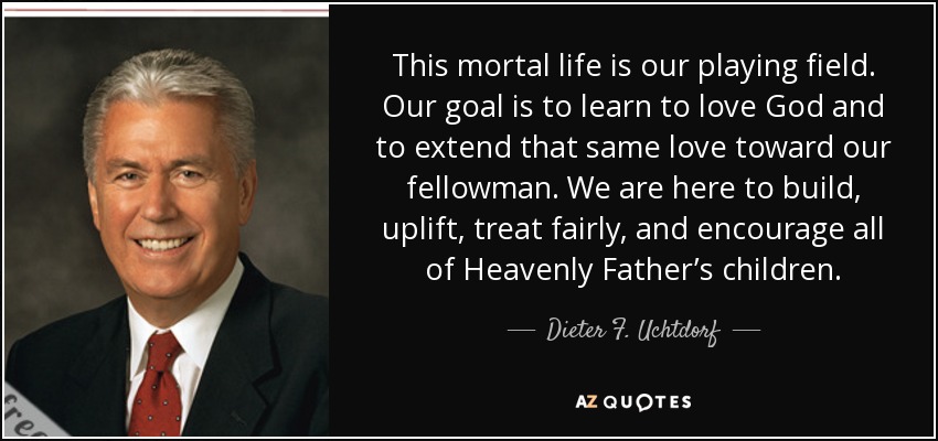 This mortal life is our playing field. Our goal is to learn to love God and to extend that same love toward our fellowman. We are here to build, uplift, treat fairly, and encourage all of Heavenly Father’s children. - Dieter F. Uchtdorf