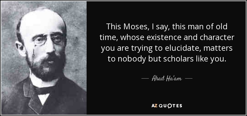 This Moses, I say, this man of old time, whose existence and character you are trying to elucidate, matters to nobody but scholars like you. - Ahad Ha'am