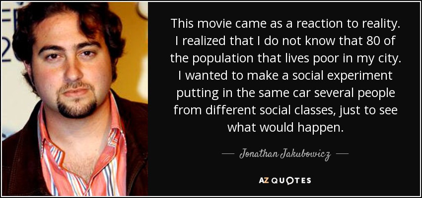 This movie came as a reaction to reality. I realized that I do not know that 80 of the population that lives poor in my city. I wanted to make a social experiment putting in the same car several people from different social classes, just to see what would happen. - Jonathan Jakubowicz