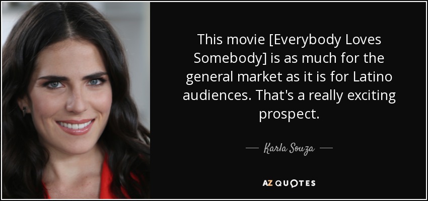 This movie [Everybody Loves Somebody] is as much for the general market as it is for Latino audiences. That's a really exciting prospect. - Karla Souza