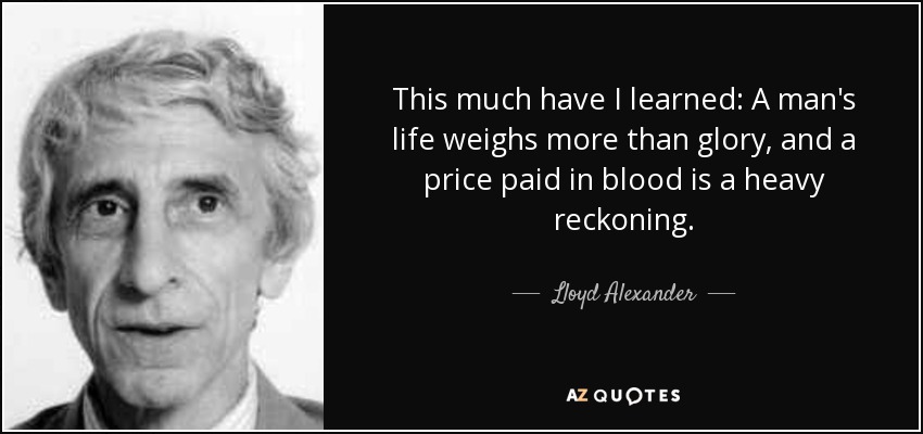 This much have I learned: A man's life weighs more than glory, and a price paid in blood is a heavy reckoning. - Lloyd Alexander