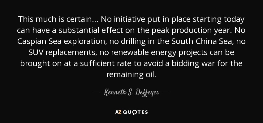 This much is certain... No initiative put in place starting today can have a substantial effect on the peak production year. No Caspian Sea exploration, no drilling in the South China Sea, no SUV replacements, no renewable energy projects can be brought on at a sufficient rate to avoid a bidding war for the remaining oil. - Kenneth S. Deffeyes