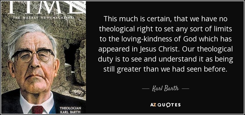This much is certain, that we have no theological right to set any sort of limits to the loving-kindness of God which has appeared in Jesus Christ. Our theological duty is to see and understand it as being still greater than we had seen before. - Karl Barth