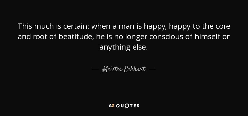 This much is certain: when a man is happy, happy to the core and root of beatitude, he is no longer conscious of himself or anything else. - Meister Eckhart