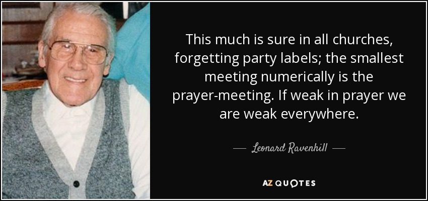 This much is sure in all churches, forgetting party labels; the smallest meeting numerically is the prayer-meeting. If weak in prayer we are weak everywhere. - Leonard Ravenhill