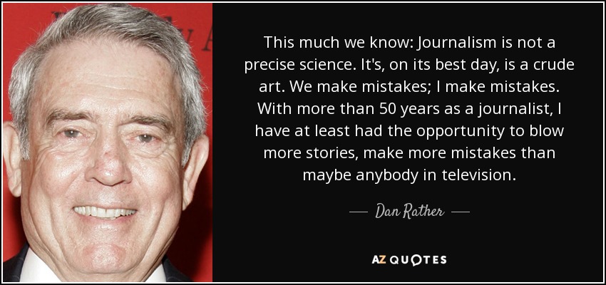 This much we know: Journalism is not a precise science. It's, on its best day, is a crude art. We make mistakes; I make mistakes. With more than 50 years as a journalist, I have at least had the opportunity to blow more stories, make more mistakes than maybe anybody in television. - Dan Rather