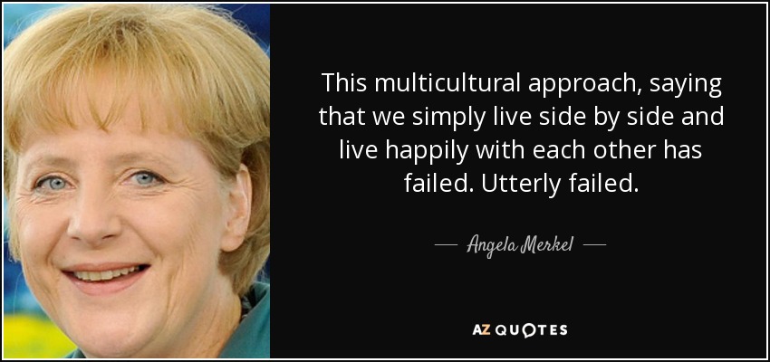 This multicultural approach, saying that we simply live side by side and live happily with each other has failed. Utterly failed. - Angela Merkel