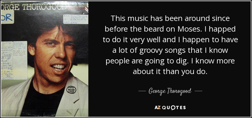 This music has been around since before the beard on Moses. I happed to do it very well and I happen to have a lot of groovy songs that I know people are going to dig. I know more about it than you do. - George Thorogood