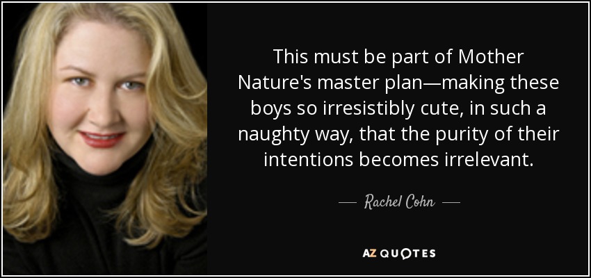 This must be part of Mother Nature's master plan—making these boys so irresistibly cute, in such a naughty way, that the purity of their intentions becomes irrelevant. - Rachel Cohn