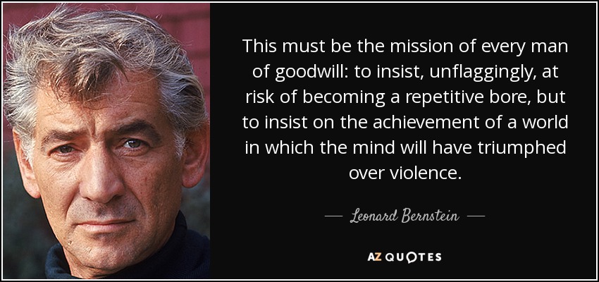 This must be the mission of every man of goodwill: to insist, unflaggingly, at risk of becoming a repetitive bore, but to insist on the achievement of a world in which the mind will have triumphed over violence. - Leonard Bernstein