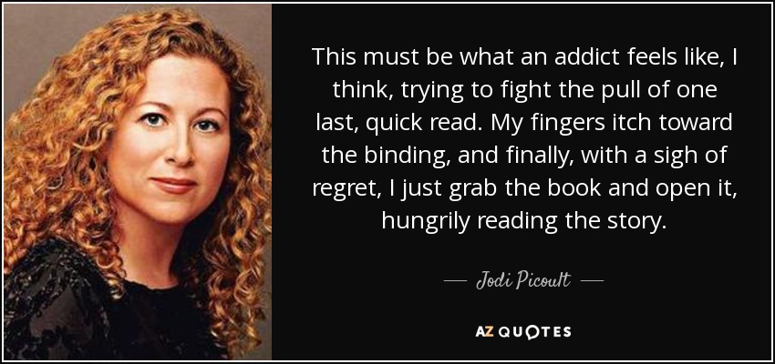 This must be what an addict feels like, I think, trying to fight the pull of one last, quick read. My fingers itch toward the binding, and finally, with a sigh of regret, I just grab the book and open it, hungrily reading the story. - Jodi Picoult