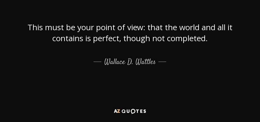 This must be your point of view: that the world and all it contains is perfect, though not completed. - Wallace D. Wattles