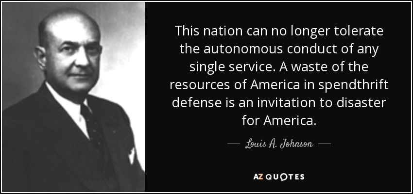 This nation can no longer tolerate the autonomous conduct of any single service. A waste of the resources of America in spendthrift defense is an invitation to disaster for America. - Louis A. Johnson