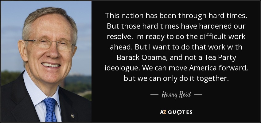 This nation has been through hard times. But those hard times have hardened our resolve. Im ready to do the difficult work ahead. But I want to do that work with Barack Obama, and not a Tea Party ideologue. We can move America forward, but we can only do it together. - Harry Reid