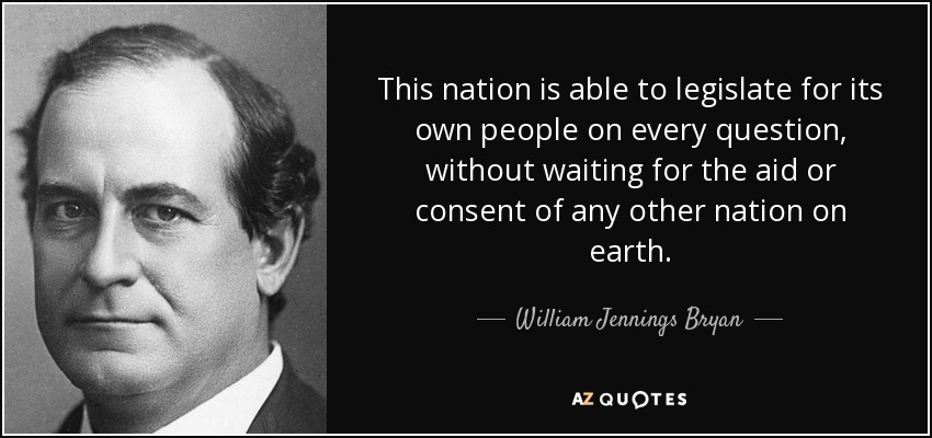 This nation is able to legislate for its own people on every question, without waiting for the aid or consent of any other nation on earth. - William Jennings Bryan