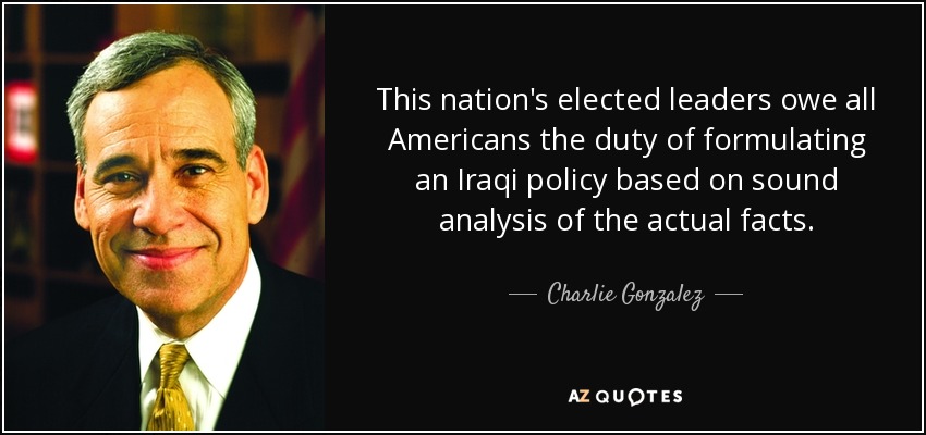 This nation's elected leaders owe all Americans the duty of formulating an Iraqi policy based on sound analysis of the actual facts. - Charlie Gonzalez