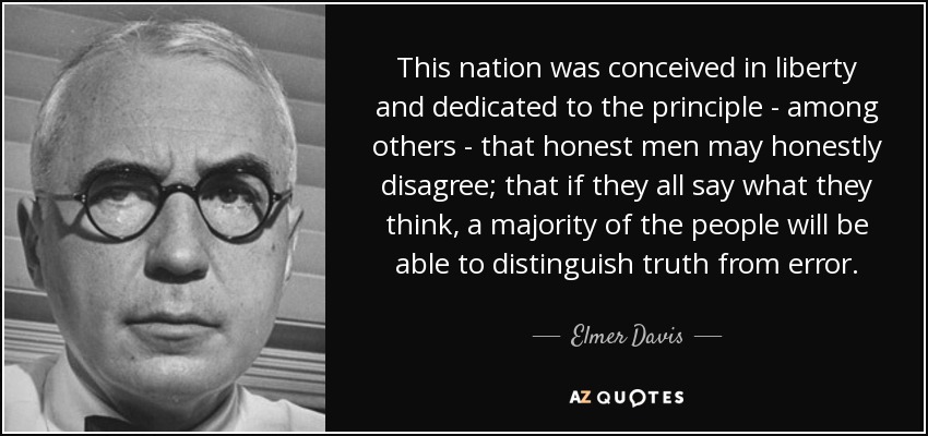 This nation was conceived in liberty and dedicated to the principle - among others - that honest men may honestly disagree; that if they all say what they think, a majority of the people will be able to distinguish truth from error. - Elmer Davis
