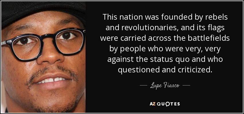 This nation was founded by rebels and revolutionaries, and its flags were carried across the battlefields by people who were very, very against the status quo and who questioned and criticized. - Lupe Fiasco
