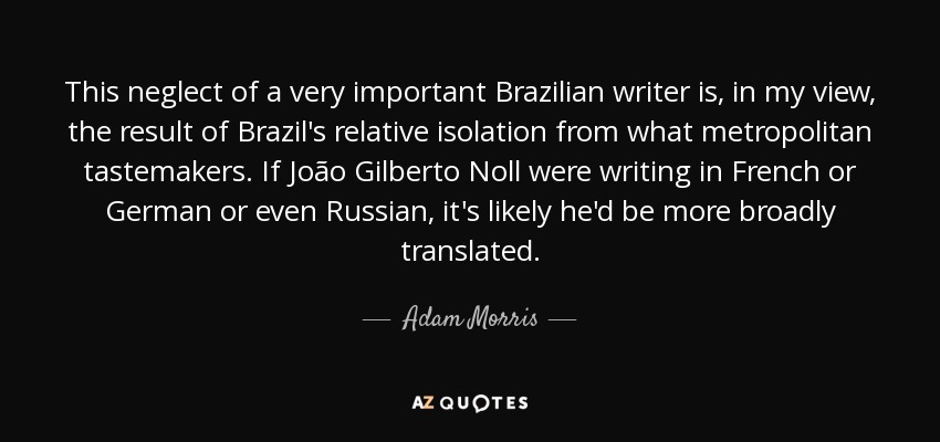 This neglect of a very important Brazilian writer is, in my view, the result of Brazil's relative isolation from what metropolitan tastemakers. If João Gilberto Noll were writing in French or German or even Russian, it's likely he'd be more broadly translated. - Adam Morris