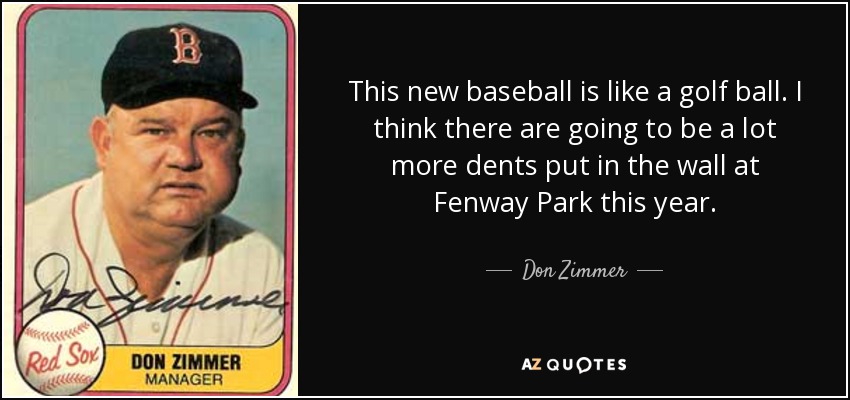 This new baseball is like a golf ball. I think there are going to be a lot more dents put in the wall at Fenway Park this year. - Don Zimmer