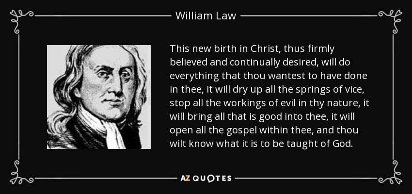This new birth in Christ, thus firmly believed and continually desired, will do everything that thou wantest to have done in thee, it will dry up all the springs of vice, stop all the workings of evil in thy nature, it will bring all that is good into thee, it will open all the gospel within thee, and thou wilt know what it is to be taught of God. - William Law