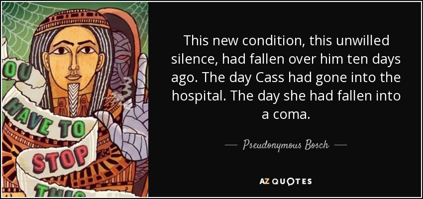 This new condition, this unwilled silence, had fallen over him ten days ago. The day Cass had gone into the hospital. The day she had fallen into a coma. - Pseudonymous Bosch