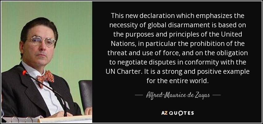 This new declaration which emphasizes the necessity of global disarmament is based on the purposes and principles of the United Nations, in particular the prohibition of the threat and use of force, and on the obligation to negotiate disputes in conformity with the UN Charter. It is a strong and positive example for the entire world. - Alfred-Maurice de Zayas