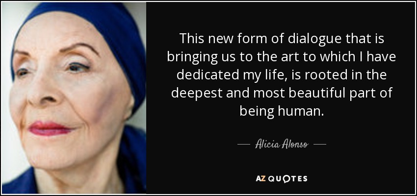 This new form of dialogue that is bringing us to the art to which I have dedicated my life, is rooted in the deepest and most beautiful part of being human. - Alicia Alonso