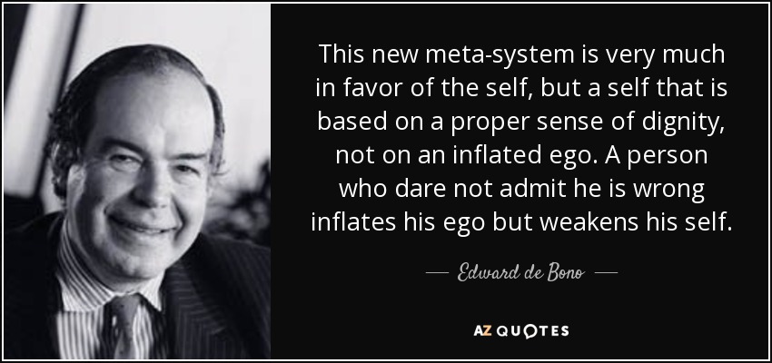 This new meta-system is very much in favor of the self, but a self that is based on a proper sense of dignity, not on an inflated ego. A person who dare not admit he is wrong inflates his ego but weakens his self. - Edward de Bono