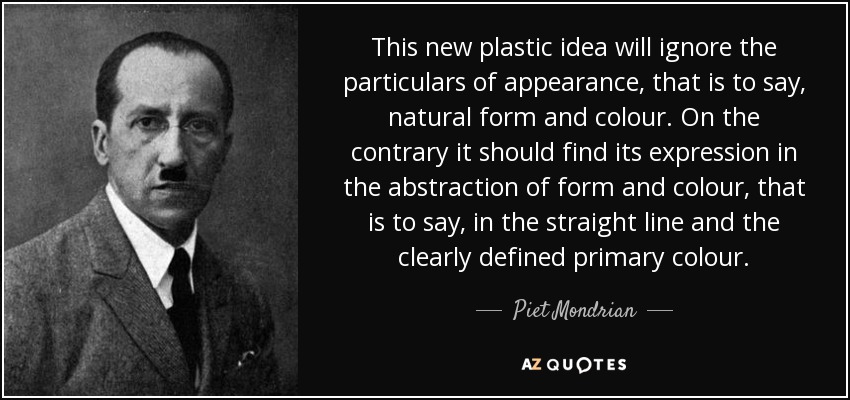 This new plastic idea will ignore the particulars of appearance, that is to say, natural form and colour. On the contrary it should find its expression in the abstraction of form and colour, that is to say, in the straight line and the clearly defined primary colour. - Piet Mondrian
