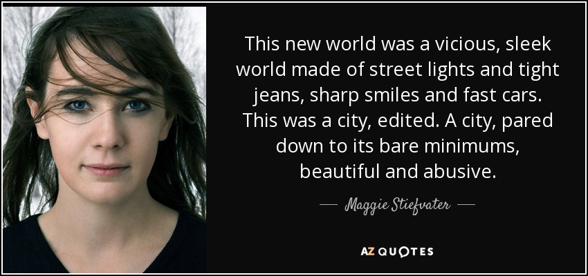 This new world was a vicious, sleek world made of street lights and tight jeans, sharp smiles and fast cars. This was a city, edited. A city, pared down to its bare minimums, beautiful and abusive. - Maggie Stiefvater