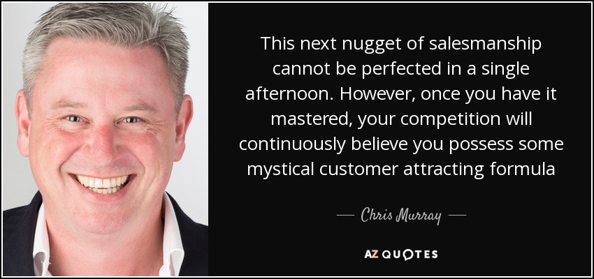 This next nugget of salesmanship cannot be perfected in a single afternoon. However, once you have it mastered, your competition will continuously believe you possess some mystical customer attracting formula - Chris Murray