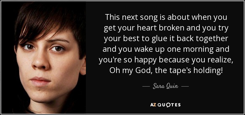 This next song is about when you get your heart broken and you try your best to glue it back together and you wake up one morning and you're so happy because you realize, Oh my God, the tape's holding! - Sara Quin